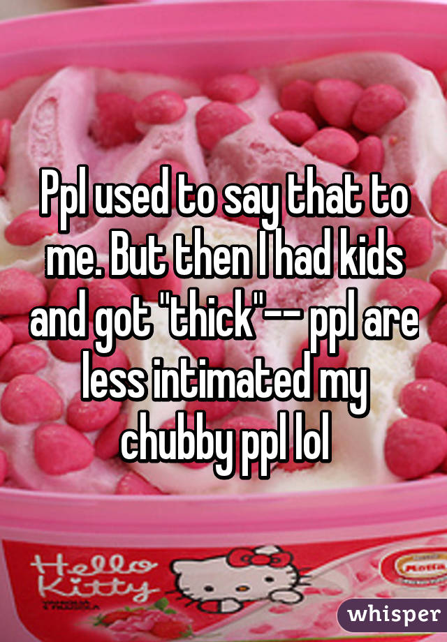 Ppl used to say that to me. But then I had kids and got "thick"-- ppl are less intimated my chubby ppl lol