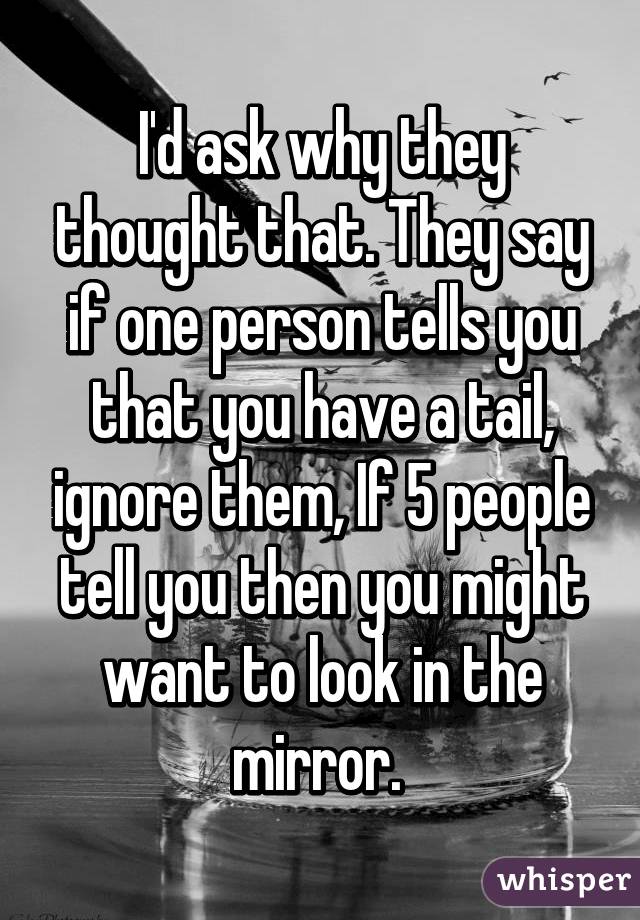 I'd ask why they thought that. They say if one person tells you that you have a tail, ignore them, If 5 people tell you then you might want to look in the mirror. 