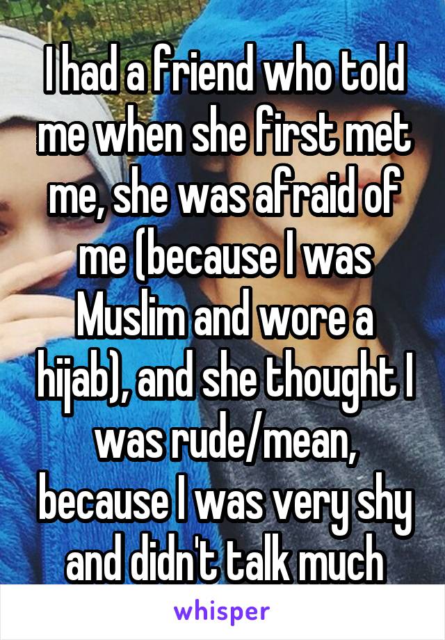 I had a friend who told me when she first met me, she was afraid of me (because I was Muslim and wore a hijab), and she thought I was rude/mean, because I was very shy and didn't talk much