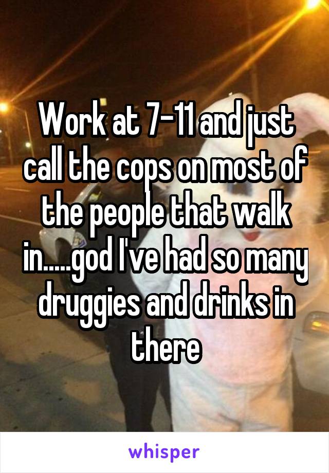 Work at 7-11 and just call the cops on most of the people that walk in.....god I've had so many druggies and drinks in there