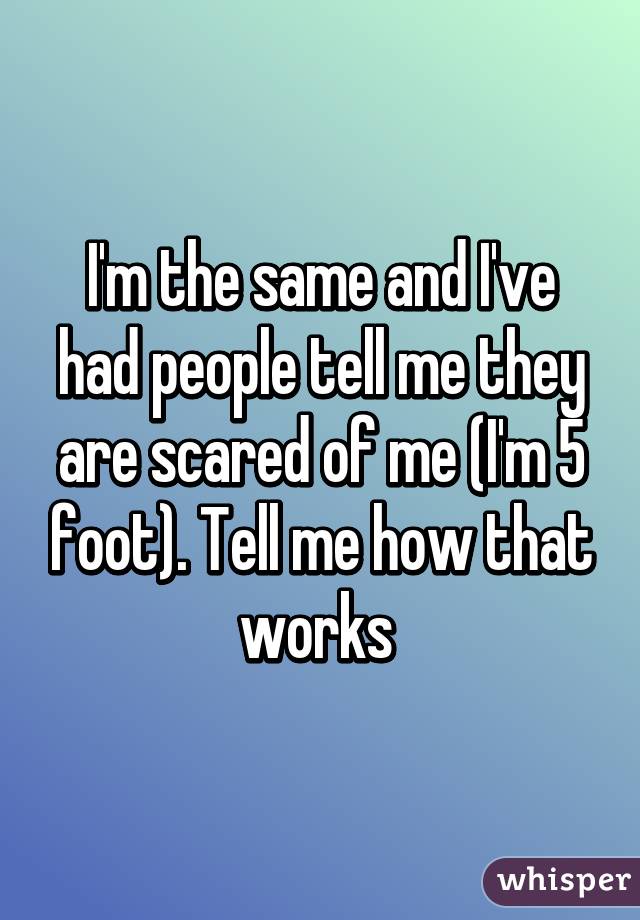 I'm the same and I've had people tell me they are scared of me (I'm 5 foot). Tell me how that works 