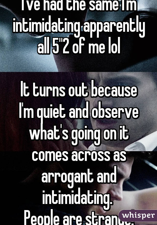 I've had the same I'm intimidating apparently all 5"2 of me lol

It turns out because I'm quiet and observe what's going on it comes across as arrogant and intimidating. 
People are strange!