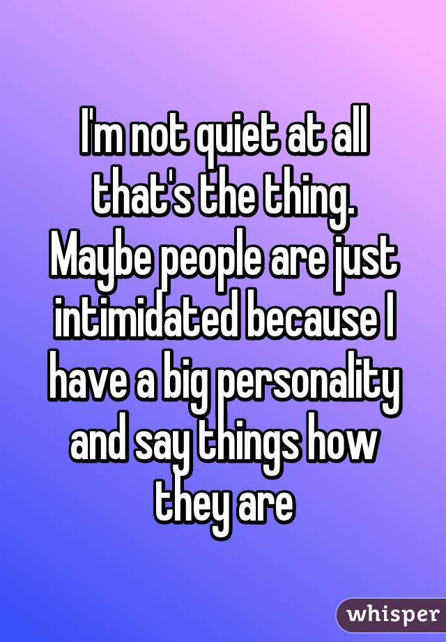 I'm not quiet at all that's the thing.
Maybe people are just intimidated because I have a big personality and say things how they are