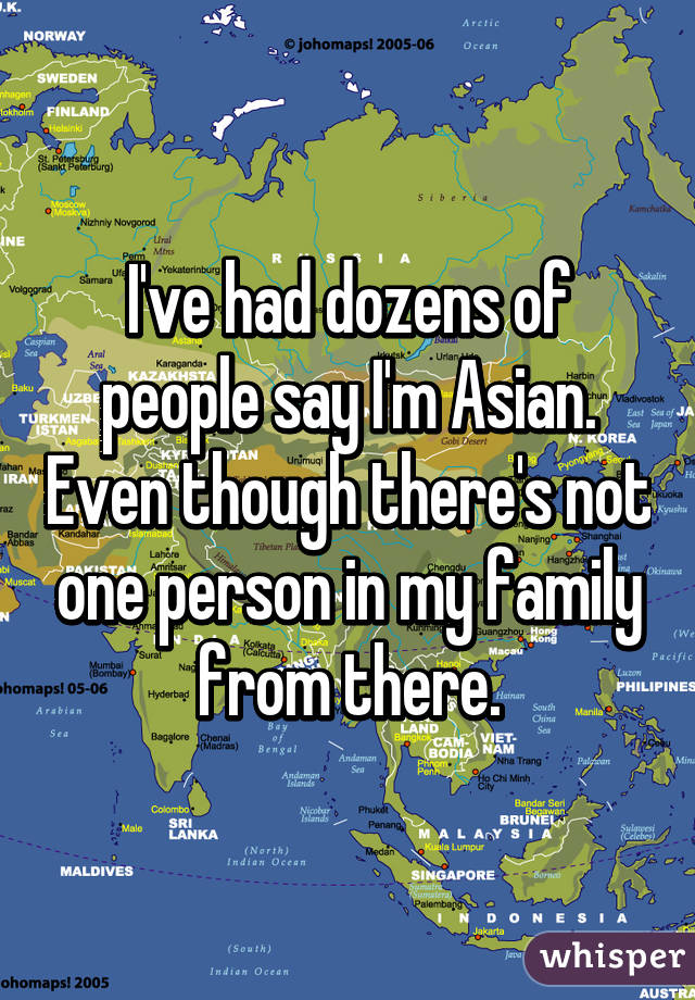 I've had dozens of people say I'm Asian. Even though there's not one person in my family from there.