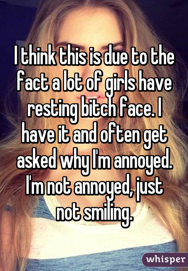 I think this is due to the fact a lot of girls have resting bitch face. I have it and often get asked why I'm annoyed. I'm not annoyed, just not smiling.