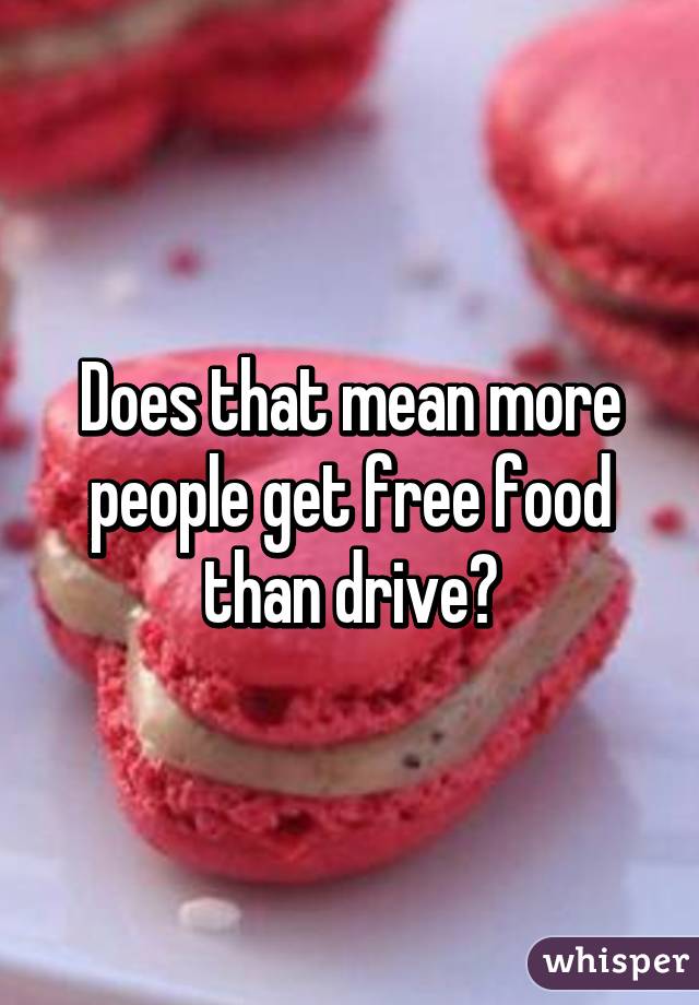 Does that mean more people get free food than drive?