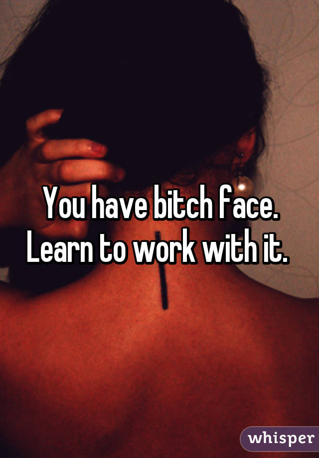 You have bitch face. Learn to work with it. 