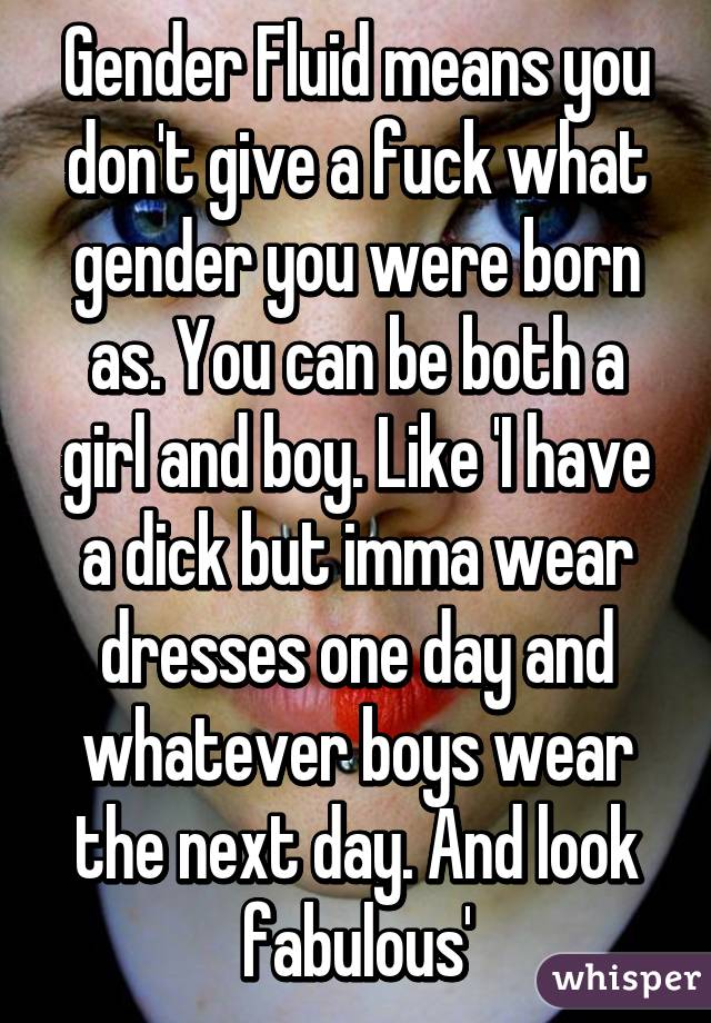 Gender Fluid means you don't give a fuck what gender you were born as. You can be both a girl and boy. Like 'I have a dick but imma wear dresses one day and whatever boys wear the next day. And look fabulous'