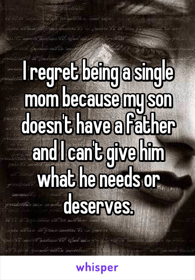 I regret being a single mom because my son doesn't have a father and I can't give him what he needs or deserves.