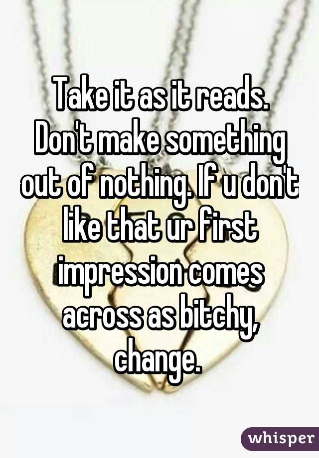 Take it as it reads. Don't make something out of nothing. If u don't like that ur first impression comes across as bitchy, change. 