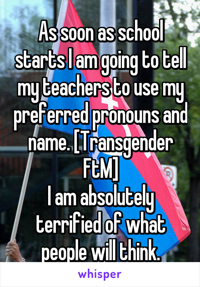 As soon as school starts I am going to tell my teachers to use my preferred pronouns and name. [Transgender FtM]
I am absolutely terrified of what people will think.