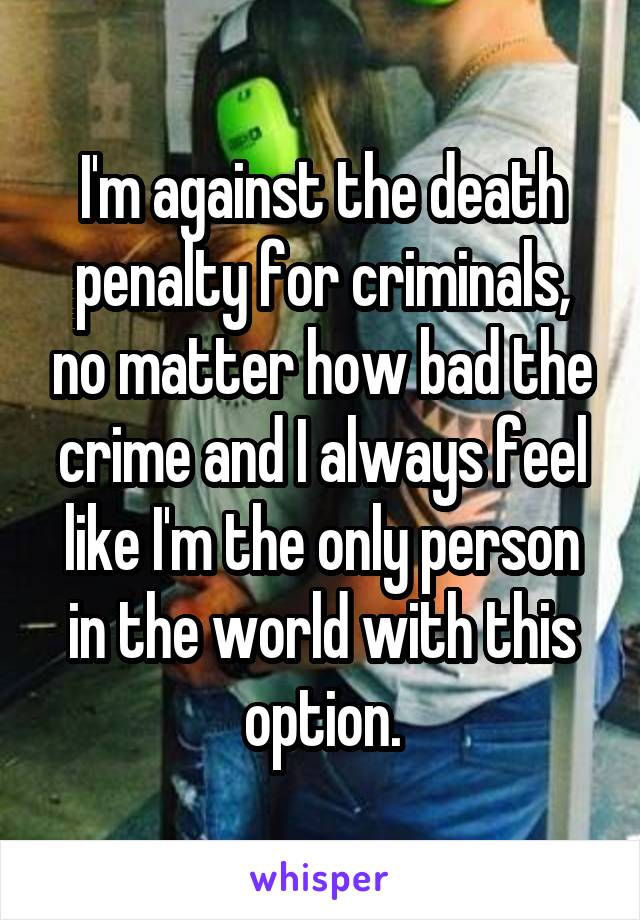 I'm against the death penalty for criminals, no matter how bad the crime and I always feel like I'm the only person in the world with this option.