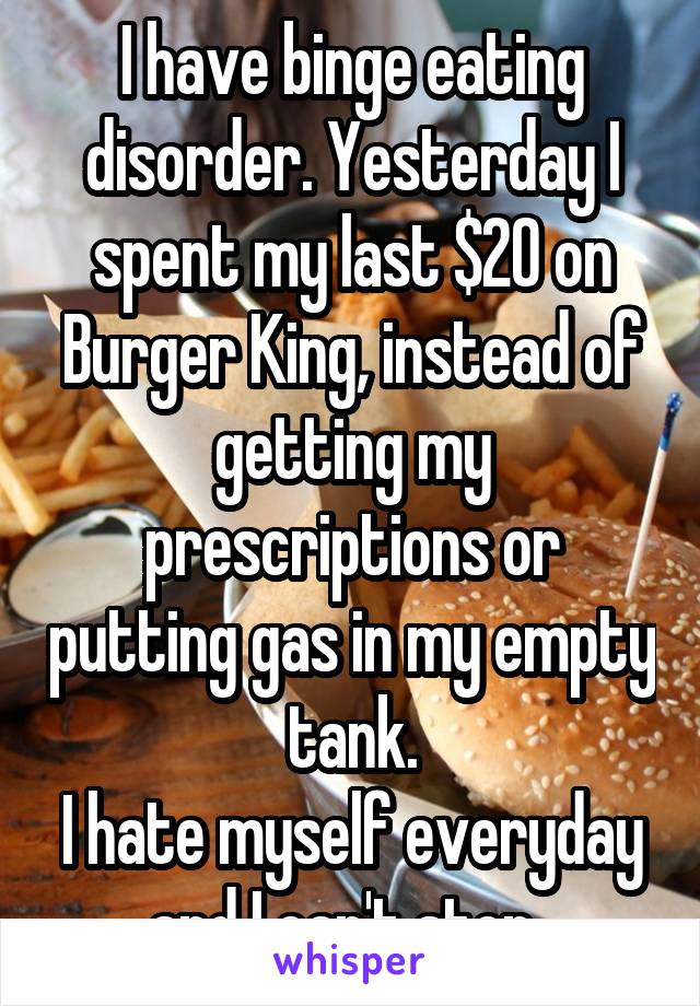 I have binge eating disorder. Yesterday I spent my last $20 on Burger King, instead of getting my prescriptions or putting gas in my empty tank.
I hate myself everyday and I can't stop. 