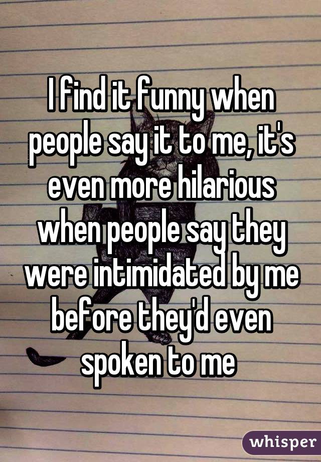 I find it funny when people say it to me, it's even more hilarious when people say they were intimidated by me before they'd even spoken to me 