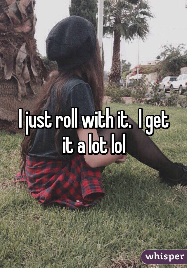 I just roll with it.  I get it a lot lol