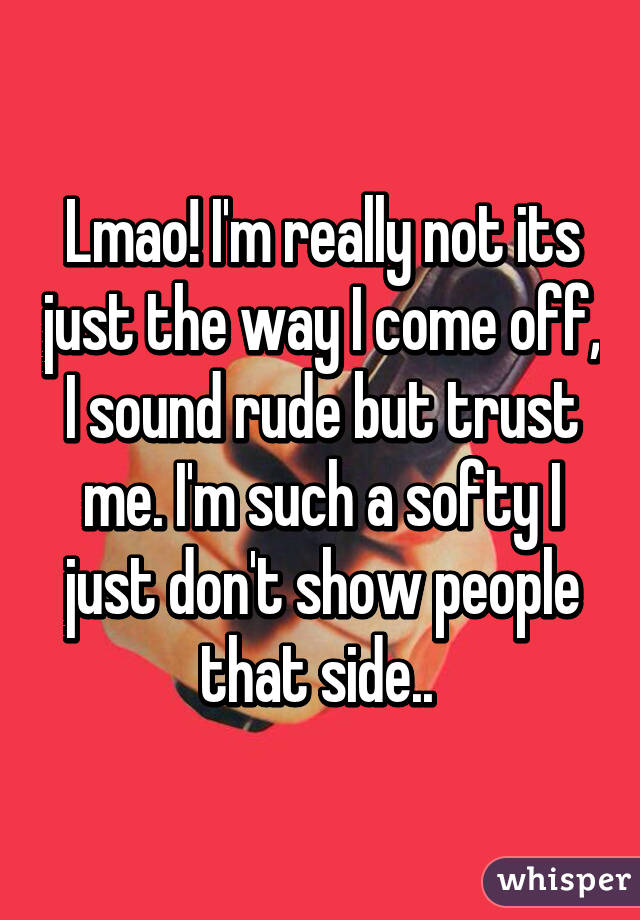 Lmao! I'm really not its just the way I come off, I sound rude but trust me. I'm such a softy I just don't show people that side.. 