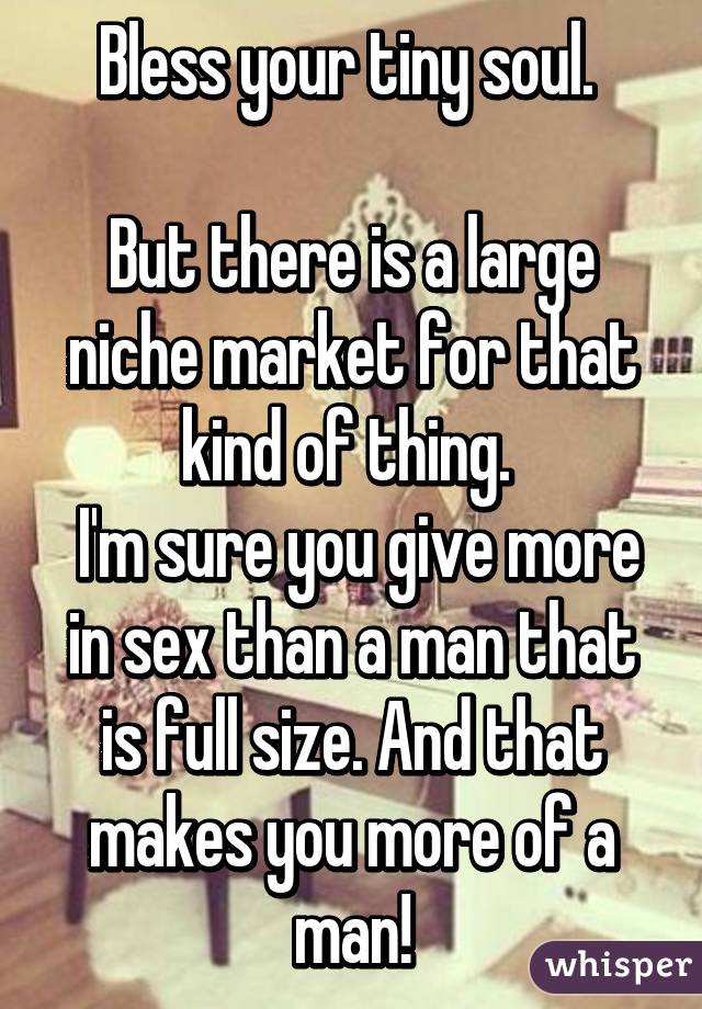 Bless your tiny soul. 

But there is a large niche market for that kind of thing. 
 I'm sure you give more in sex than a man that is full size. And that makes you more of a man!