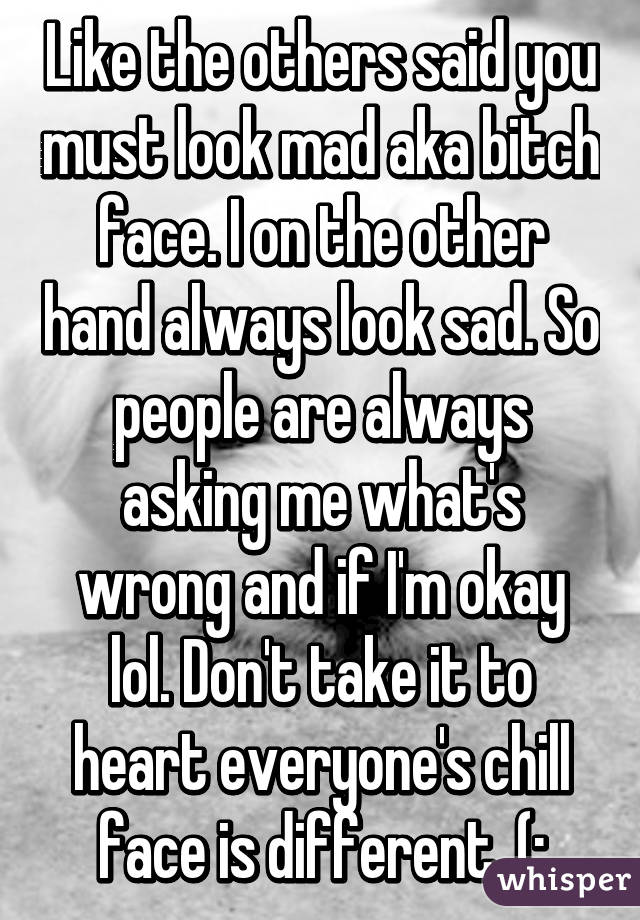 Like the others said you must look mad aka bitch face. I on the other hand always look sad. So people are always asking me what's wrong and if I'm okay lol. Don't take it to heart everyone's chill face is different. (: