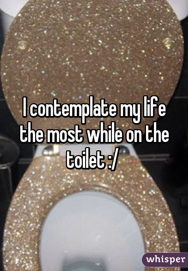 I contemplate my life the most while on the toilet :/ 