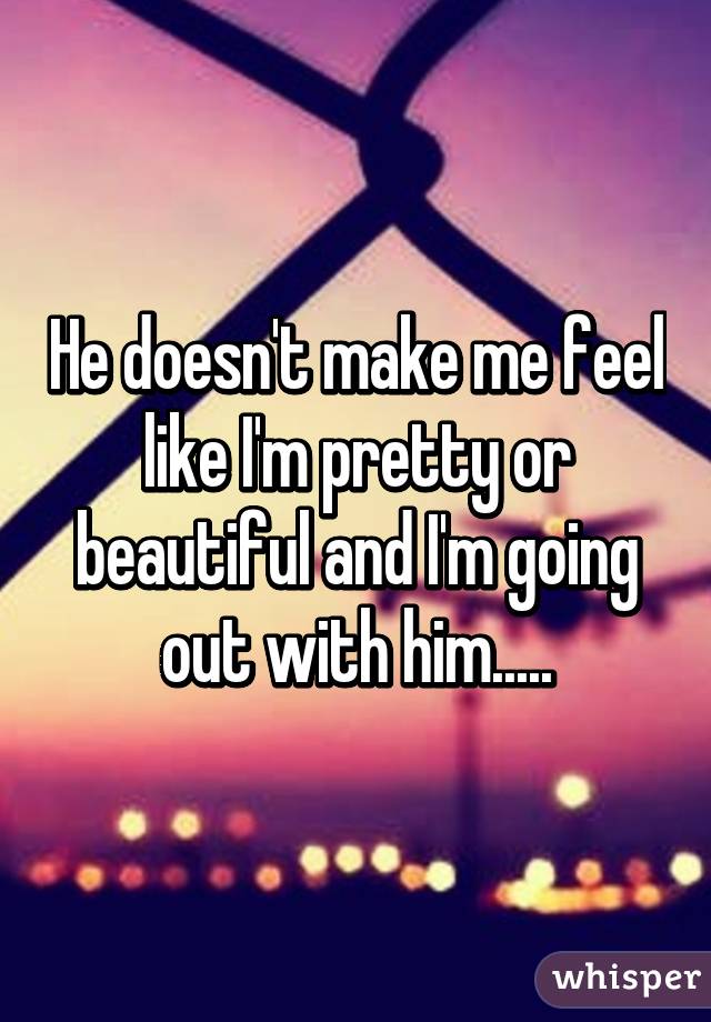He doesn't make me feel like I'm pretty or beautiful and I'm going out with him.....