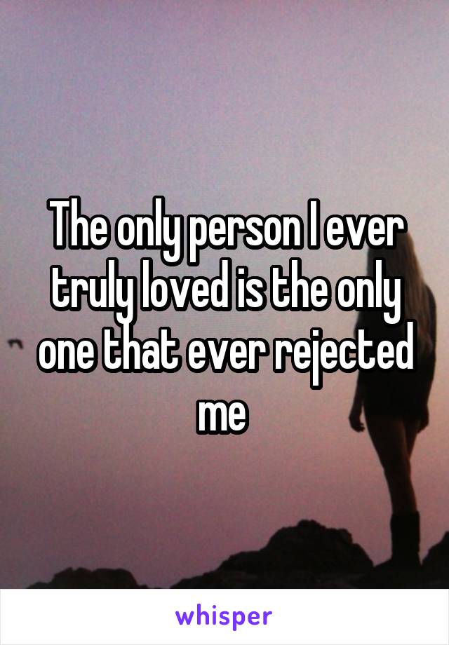The only person I ever truly loved is the only one that ever rejected me 