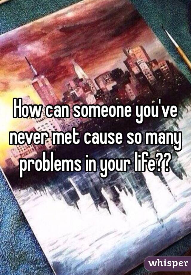  How can someone you've never met cause so many problems in your life??