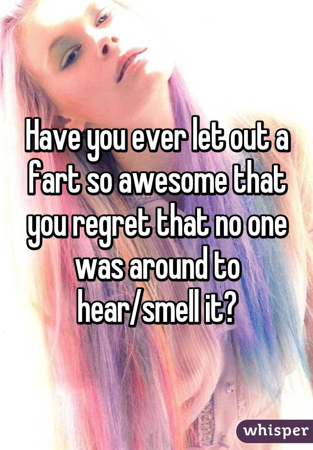 Have you ever let out a fart so awesome that you regret that no one was around to hear/smell it?