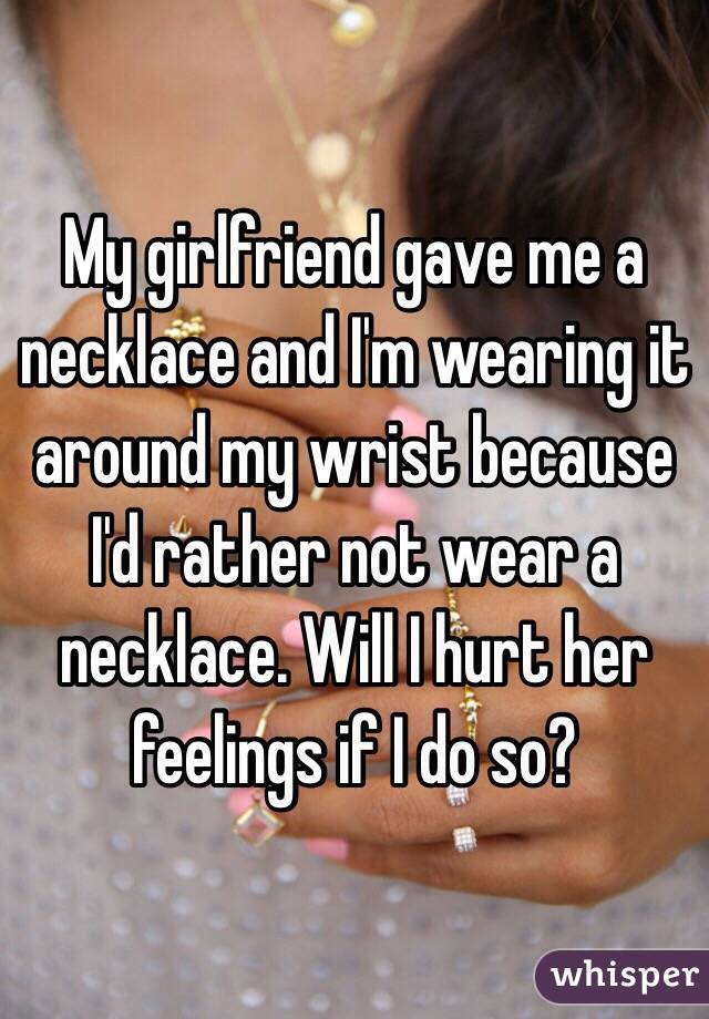 My girlfriend gave me a necklace and I'm wearing it around my wrist because I'd rather not wear a necklace. Will I hurt her feelings if I do so?