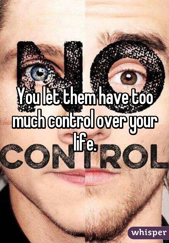 You let them have too much control over your life.