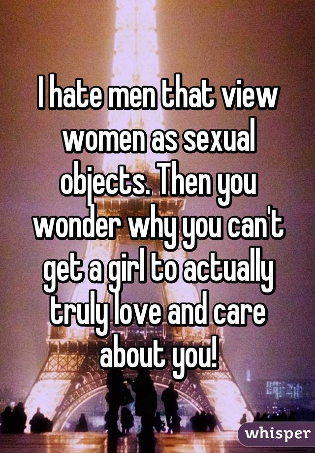 I hate men that view women as sexual objects. Then you wonder why you can't get a girl to actually truly love and care about you!