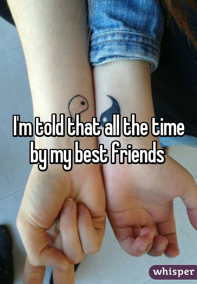 I'm told that all the time by my best friends 