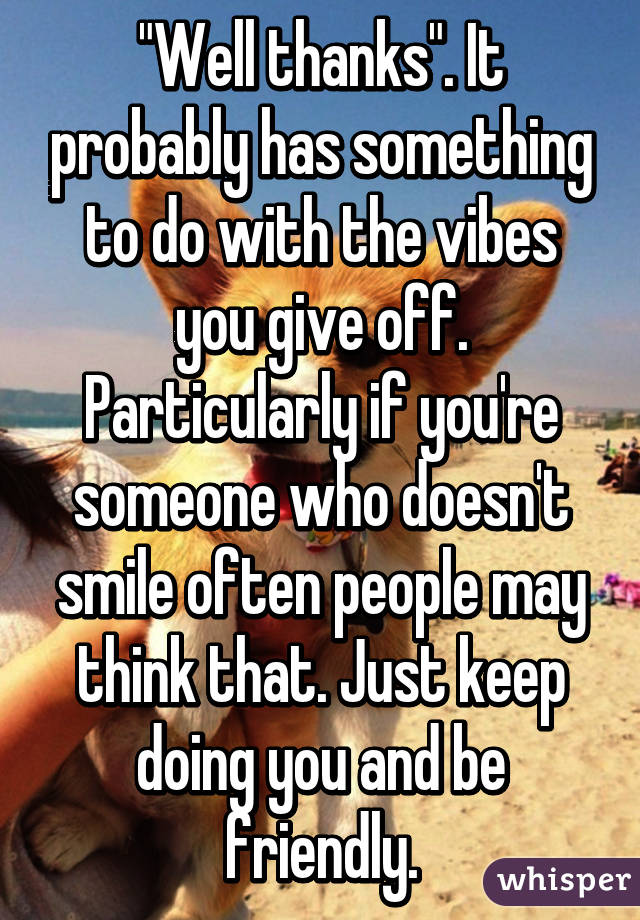 "Well thanks". It probably has something to do with the vibes you give off. Particularly if you're someone who doesn't smile often people may think that. Just keep doing you and be friendly.