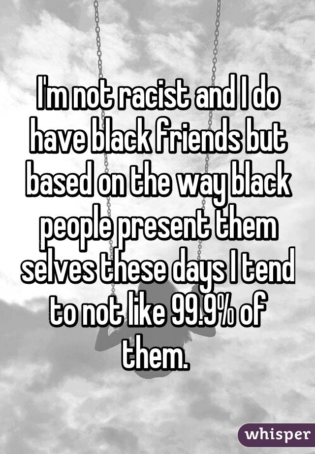 I'm not racist and I do have black friends but based on the way black people present them selves these days I tend to not like 99.9% of them. 