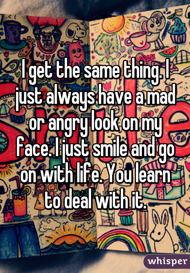 I get the same thing. I just always have a mad or angry look on my face. I just smile and go on with life. You learn to deal with it.