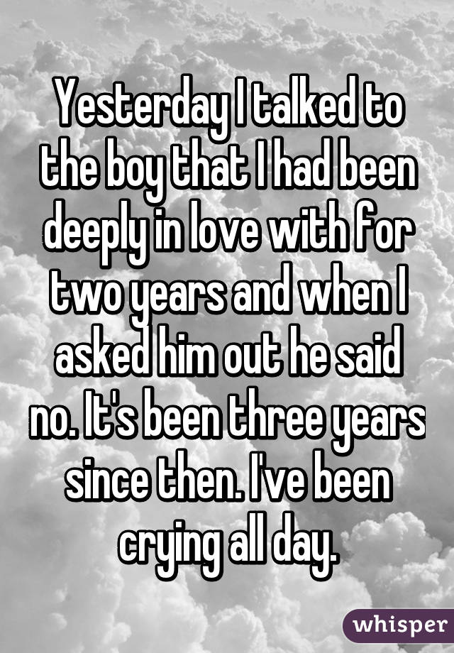 Yesterday I talked to the boy that I had been deeply in love with for two years and when I asked him out he said no. It's been three years since then. I've been crying all day.