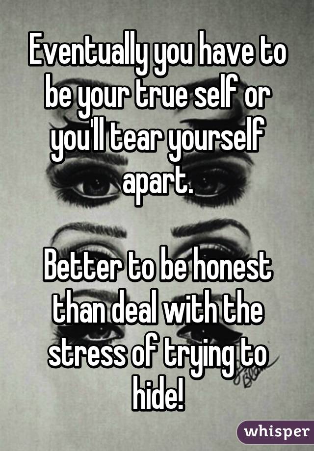 Eventually you have to be your true self or you'll tear yourself apart.

Better to be honest than deal with the stress of trying to hide!