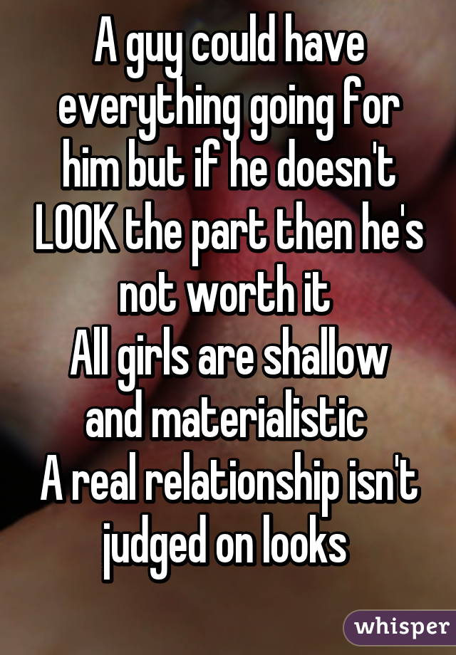 A guy could have everything going for him but if he doesn't LOOK the part then he's not worth it 
All girls are shallow and materialistic 
A real relationship isn't judged on looks 
