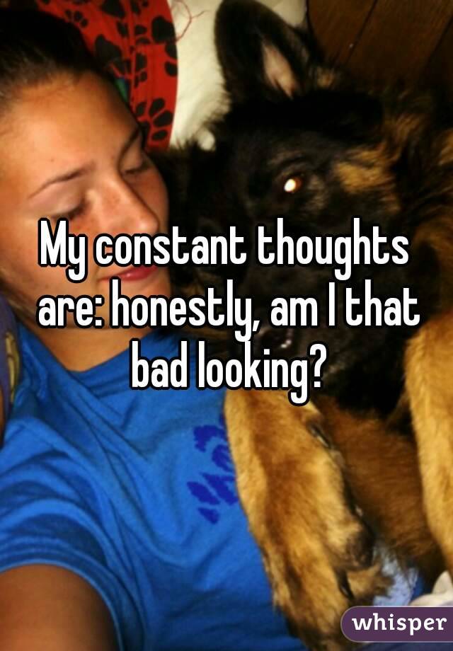My constant thoughts are: honestly, am I that bad looking?