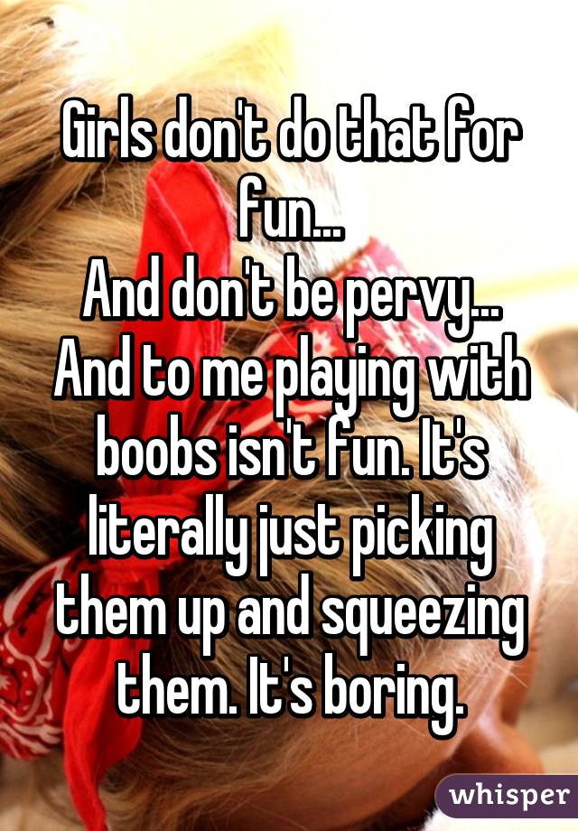 Girls don't do that for fun...
And don't be pervy...
And to me playing with boobs isn't fun. It's literally just picking them up and squeezing them. It's boring.