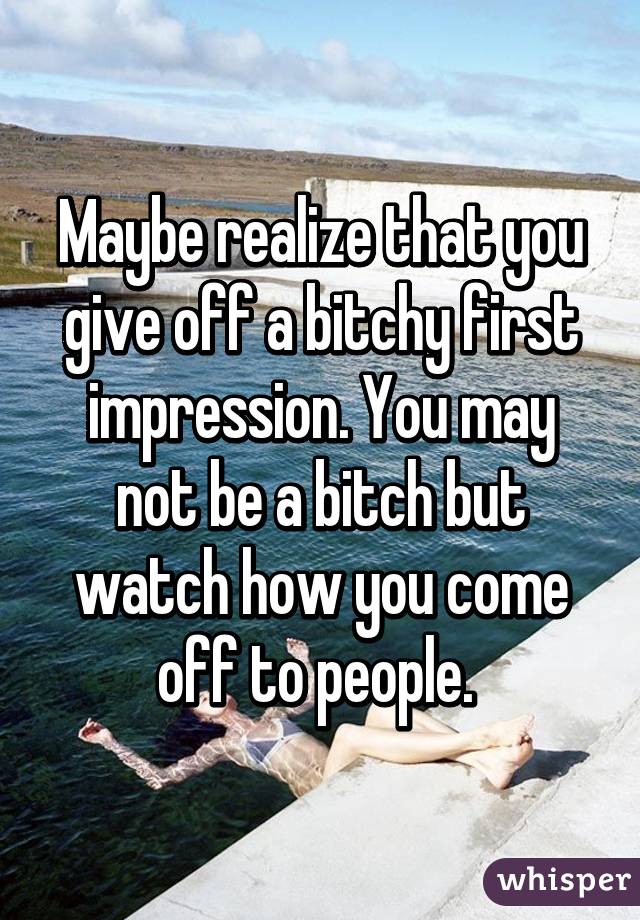 Maybe realize that you give off a bitchy first impression. You may not be a bitch but watch how you come off to people. 