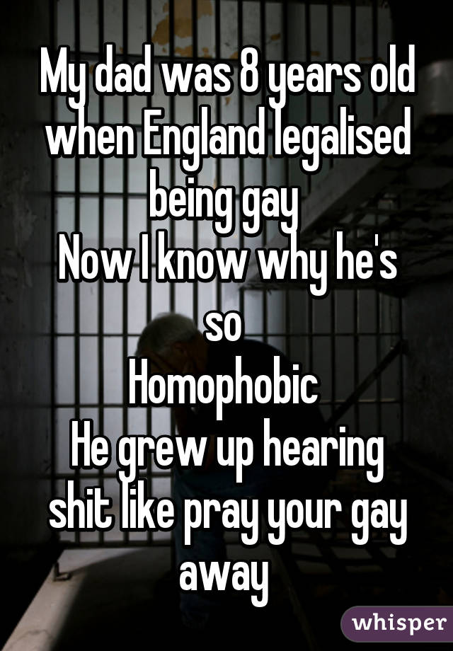 My dad was 8 years old when England legalised being gay 
Now I know why he's so 
Homophobic 
He grew up hearing shit like pray your gay away 