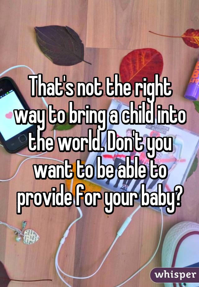 That's not the right way to bring a child into the world. Don't you want to be able to provide for your baby?