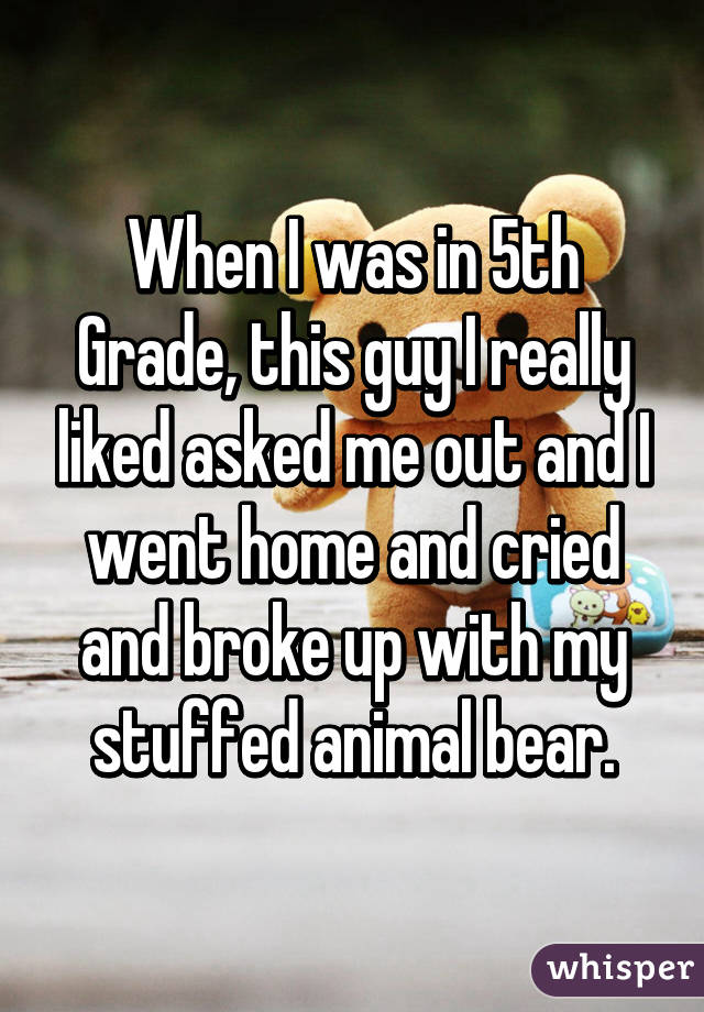 When I was in 5th Grade, this guy I really liked asked me out and I went home and cried and broke up with my stuffed animal bear.
