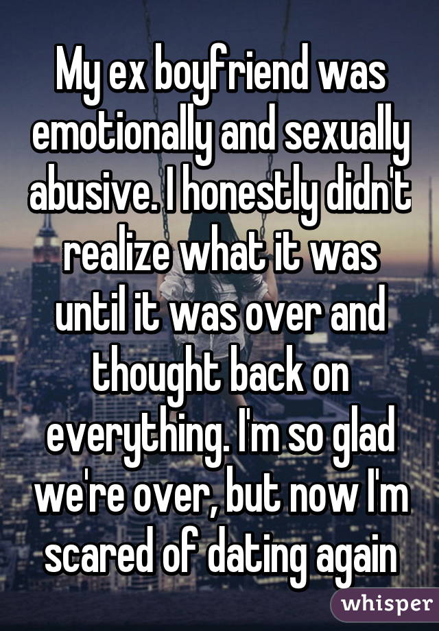 My ex boyfriend was emotionally and sexually abusive. I honestly didn't realize what it was until it was over and thought back on everything. I'm so glad we're over, but now I'm scared of dating again