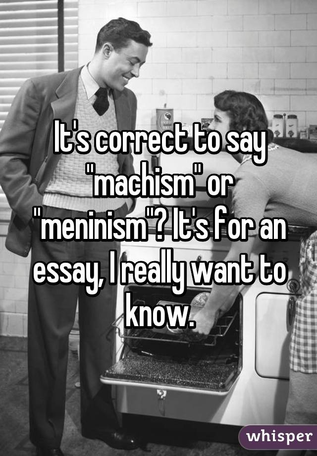 It's correct to say "machism" or "meninism"? It's for an essay, I really want to know.