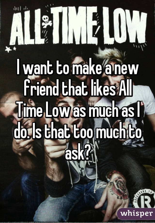 I want to make a new friend that likes All Time Low as much as I do. Is that too much to ask?