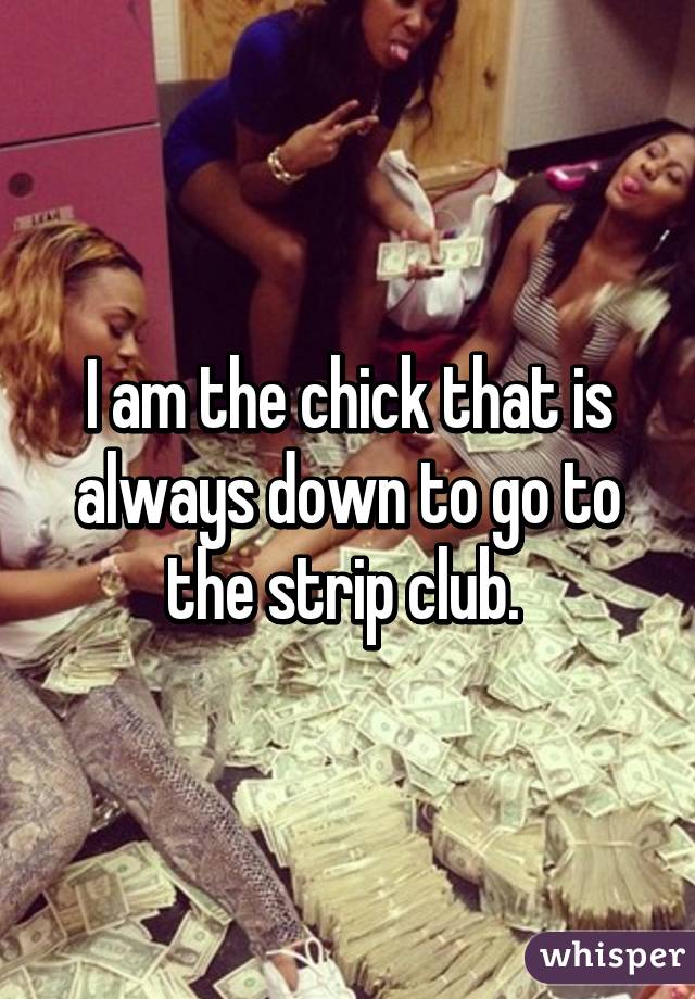 I am the chick that is always down to go to the strip club. 