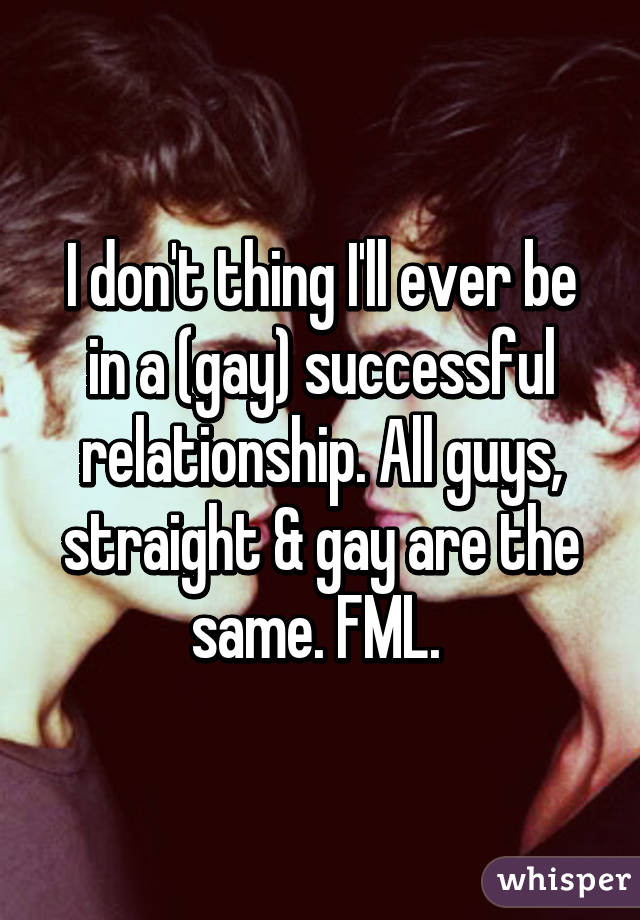 I don't thing I'll ever be in a (gay) successful relationship. All guys, straight & gay are the same. FML. 