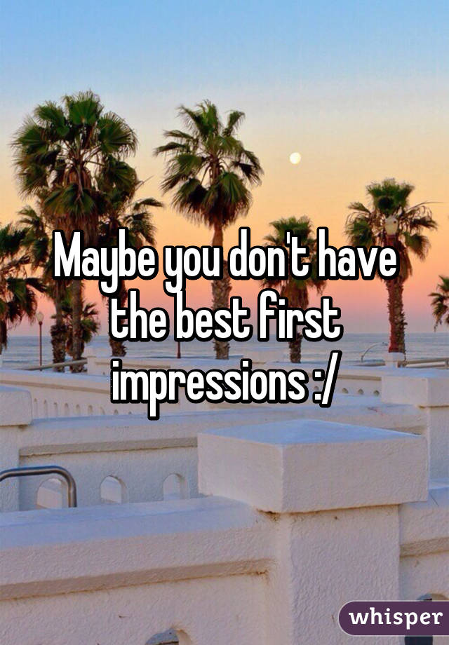 Maybe you don't have the best first impressions :/