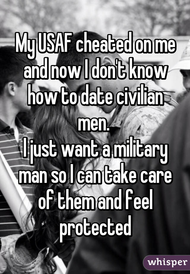My USAF cheated on me and now I don't know how to date civilian men. 
I just want a military man so I can take care of them and feel protected